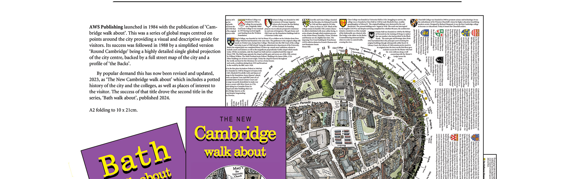 AWS Publishing launched in 1984 with the publication of ‘Cambridge walk about’. This was a series of global maps centred on points around the city providing a visual and descriptive guide for visitors. Its success was followed in 1988 by a simplified version ‘Round Cambridge’ being a highly detailed single global projection of the city centre, backed by a full street map of the city and a profile of ‘the Backs’.
		
		By popular demand this has now been revised and updated, 2023, as ‘The New Cambridge walk about’ which includes a potted history of the city and the colleges, as well as places of interest to the visitor. The success of that title drove the second title in the series, ‘Bath walk about’, published 2024.

A2 folding to 10 x 21cm.
