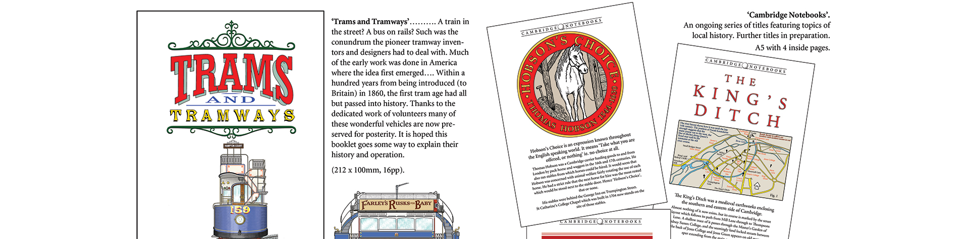‘Trams and Tramways’………. A train in the street? A bus on rails? Such was the conundrum the pioneer tramway inventors and designers had to deal with. Much of the early work was done in America where the idea first emerged…. Within a hundred years from being introduced (to Britain) in 1860, the first tram age had all but passed into history. Thanks to the dedicated work of volunteers many of these wonderful vehicles are now preserved for posterity. It is hoped this booklet goes some way to explain their history and operation.
(212 x 100mm, 16pp).
Jeremy Bays Illustrator
